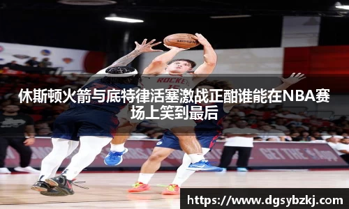 休斯顿火箭与底特律活塞激战正酣谁能在NBA赛场上笑到最后
